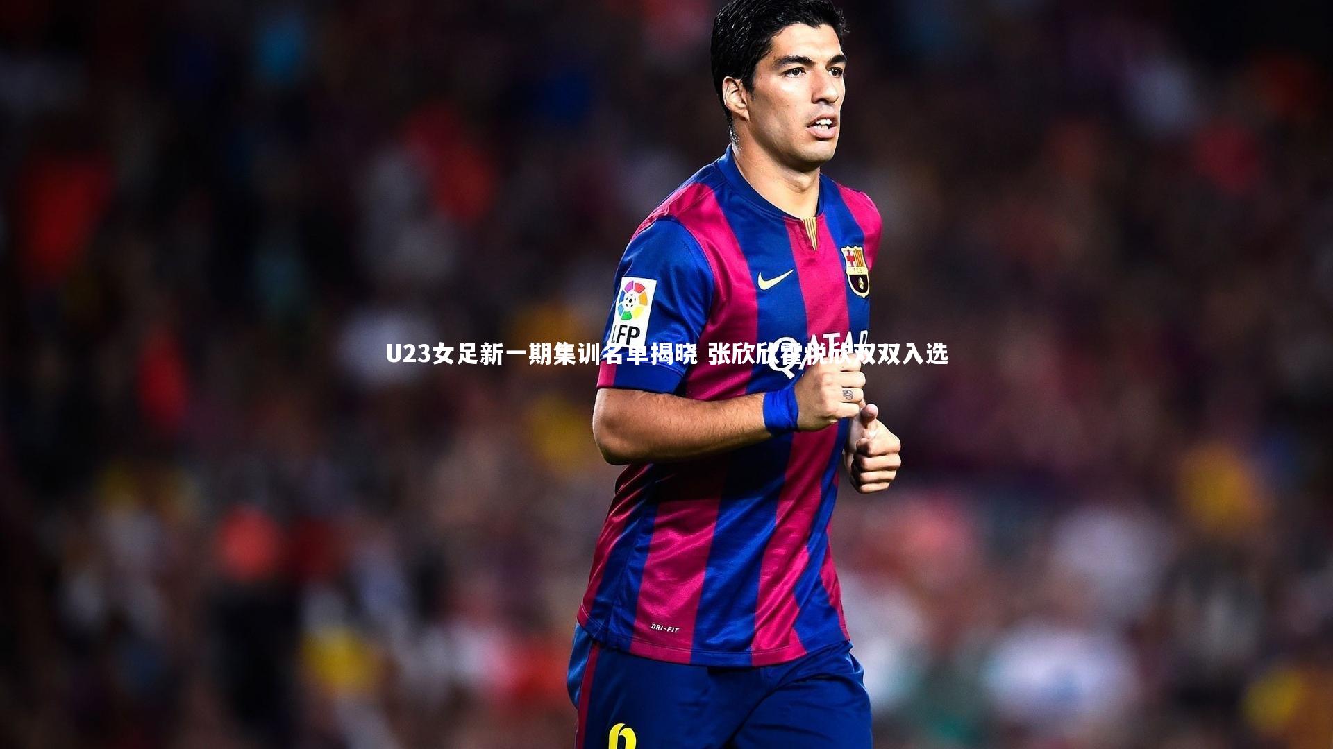 U23女足新一期集训名单揭晓 张欣欣霍悦欣双双入选